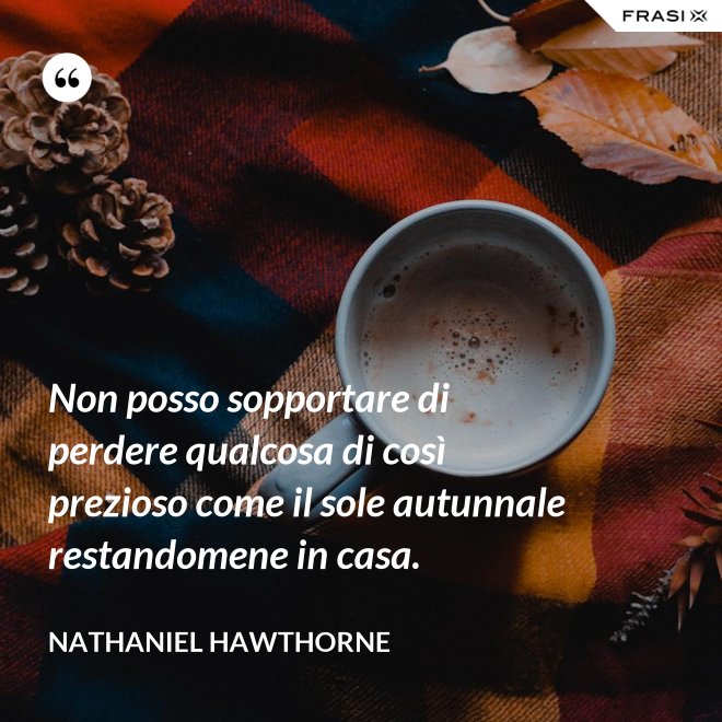 Non posso sopportare di perdere qualcosa di così prezioso come il sole autunnale restandomene in casa. - Nathaniel Hawthorne