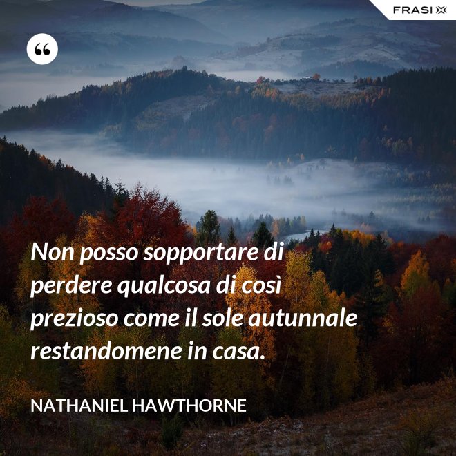 Non posso sopportare di perdere qualcosa di così prezioso come il sole autunnale restandomene in casa. - Nathaniel Hawthorne