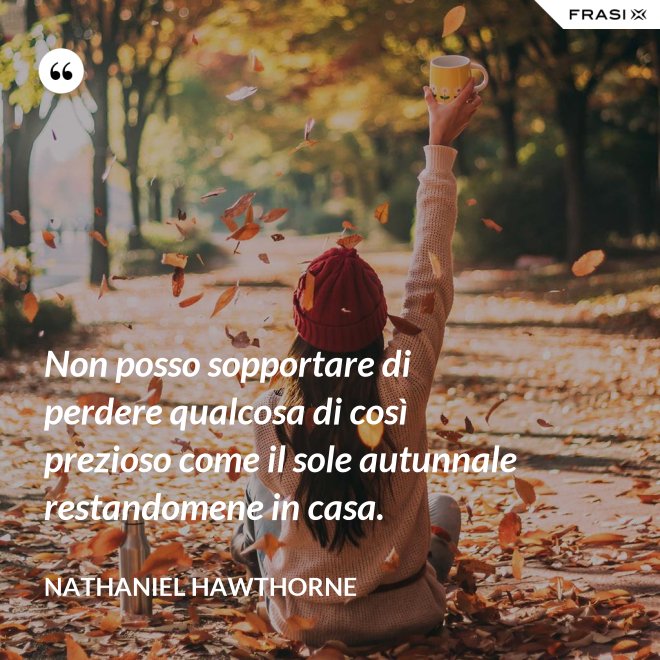 Non posso sopportare di perdere qualcosa di così prezioso come il sole autunnale restandomene in casa. - Nathaniel Hawthorne