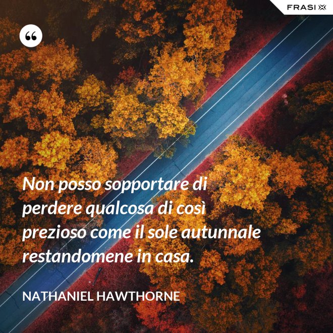 Non posso sopportare di perdere qualcosa di così prezioso come il sole autunnale restandomene in casa. - Nathaniel Hawthorne