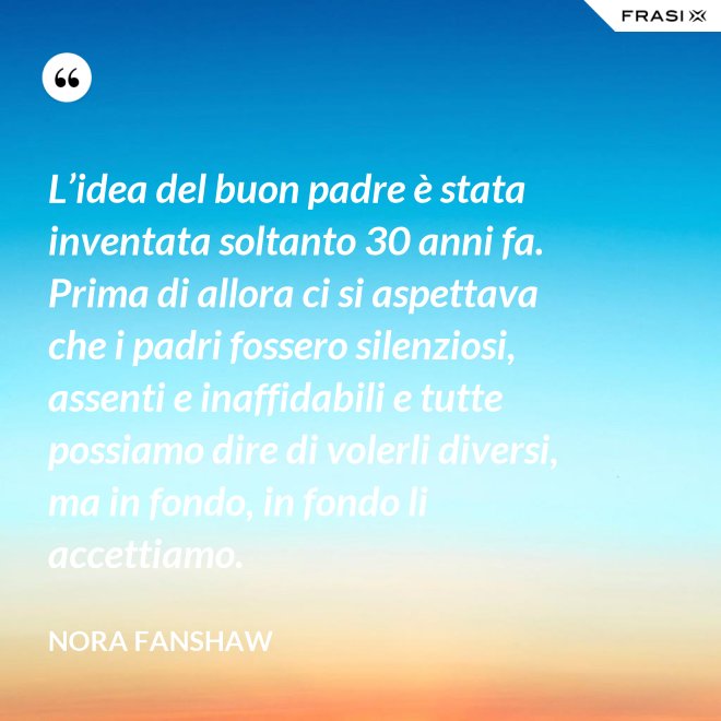 L’idea del buon padre è stata inventata soltanto 30 anni fa. Prima di allora ci si aspettava che i padri fossero silenziosi, assenti e inaffidabili e tutte possiamo dire di volerli diversi, ma in fondo, in fondo li accettiamo. - Nora Fanshaw