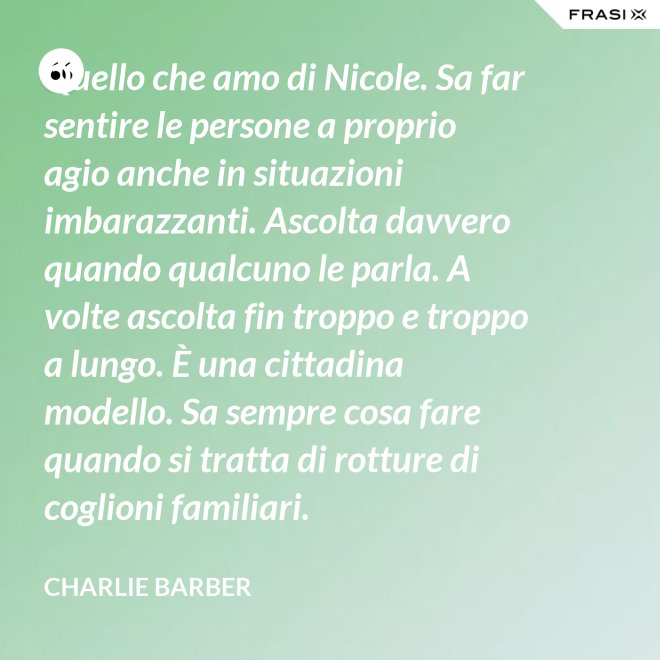 Quello che amo di Nicole. Sa far sentire le persone a proprio agio anche in situazioni imbarazzanti. Ascolta davvero quando qualcuno le parla. A volte ascolta fin troppo e troppo a lungo. È una cittadina modello. Sa sempre cosa fare quando si tratta di rotture di coglioni familiari. - Charlie Barber