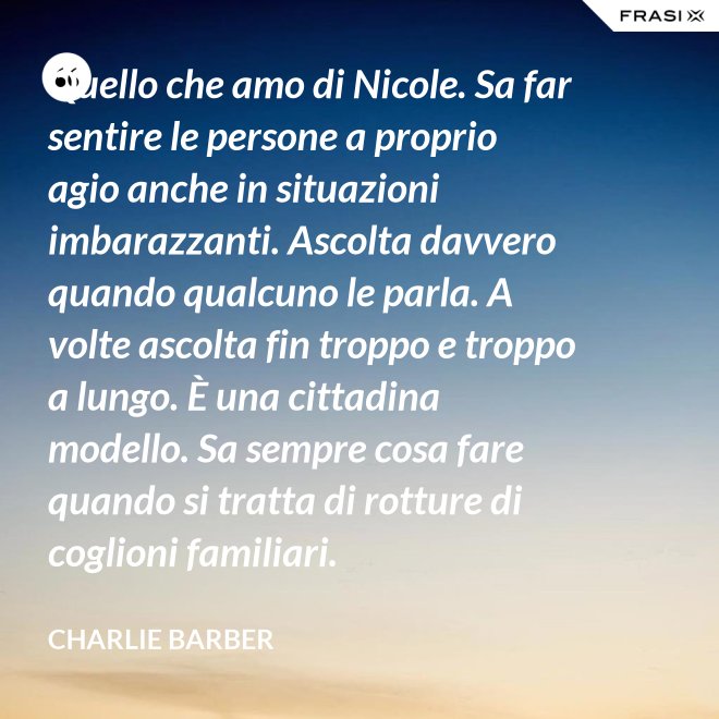 Quello che amo di Nicole. Sa far sentire le persone a proprio agio anche in situazioni imbarazzanti. Ascolta davvero quando qualcuno le parla. A volte ascolta fin troppo e troppo a lungo. È una cittadina modello. Sa sempre cosa fare quando si tratta di rotture di coglioni familiari. - Charlie Barber