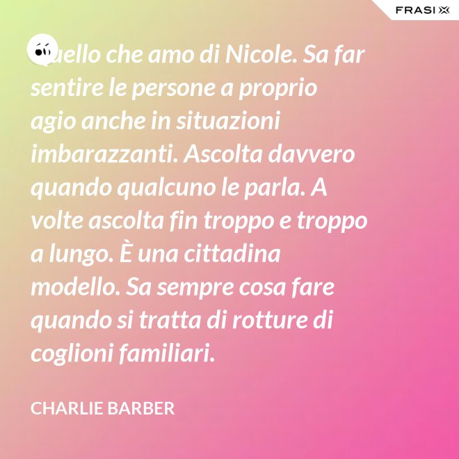 Quello che amo di Nicole. Sa far sentire le persone a proprio agio anche in situazioni imbarazzanti. Ascolta davvero quando qualcuno le parla. A volte ascolta fin troppo e troppo a lungo. È una cittadina modello. Sa sempre cosa fare quando si tratta di rotture di coglioni familiari. - Charlie Barber