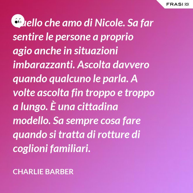 Quello che amo di Nicole. Sa far sentire le persone a proprio agio anche in situazioni imbarazzanti. Ascolta davvero quando qualcuno le parla. A volte ascolta fin troppo e troppo a lungo. È una cittadina modello. Sa sempre cosa fare quando si tratta di rotture di coglioni familiari. - Charlie Barber