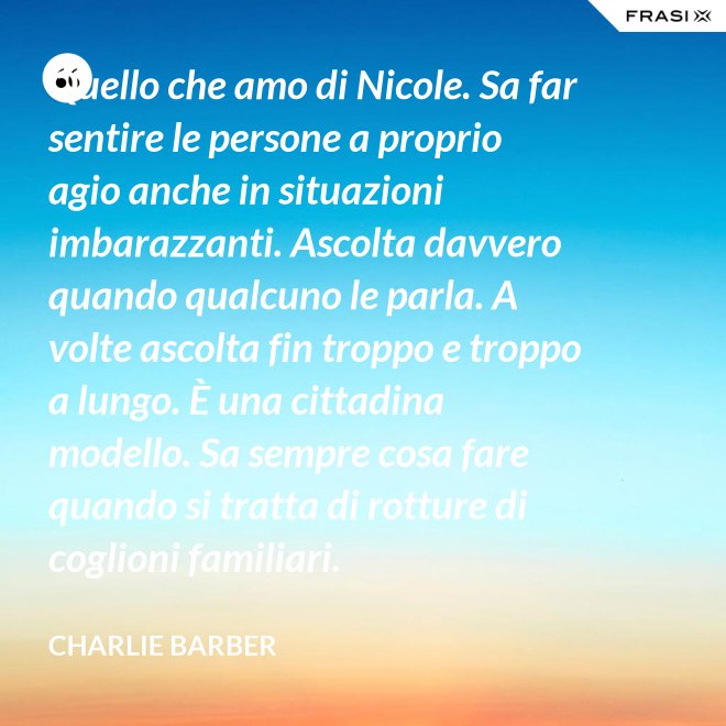 Quello che amo di Nicole. Sa far sentire le persone a proprio agio anche in situazioni imbarazzanti. Ascolta davvero quando qualcuno le parla. A volte ascolta fin troppo e troppo a lungo. È una cittadina modello. Sa sempre cosa fare quando si tratta di rotture di coglioni familiari. - Charlie Barber