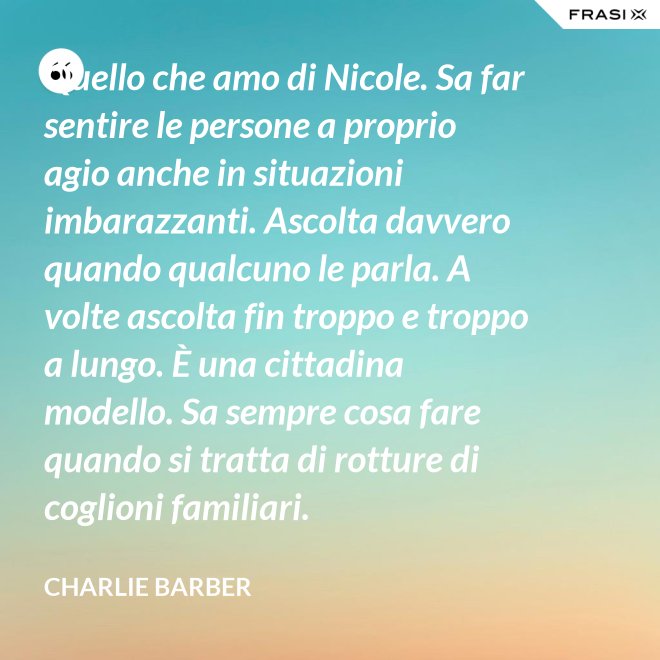 Quello che amo di Nicole. Sa far sentire le persone a proprio agio anche in situazioni imbarazzanti. Ascolta davvero quando qualcuno le parla. A volte ascolta fin troppo e troppo a lungo. È una cittadina modello. Sa sempre cosa fare quando si tratta di rotture di coglioni familiari. - Charlie Barber