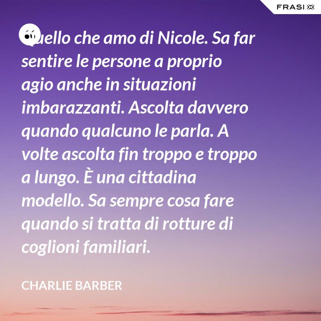Quello che amo di Nicole. Sa far sentire le persone a proprio agio anche in situazioni imbarazzanti. Ascolta davvero quando qualcuno le parla. A volte ascolta fin troppo e troppo a lungo. È una cittadina modello. Sa sempre cosa fare quando si tratta di rotture di coglioni familiari. - Charlie Barber