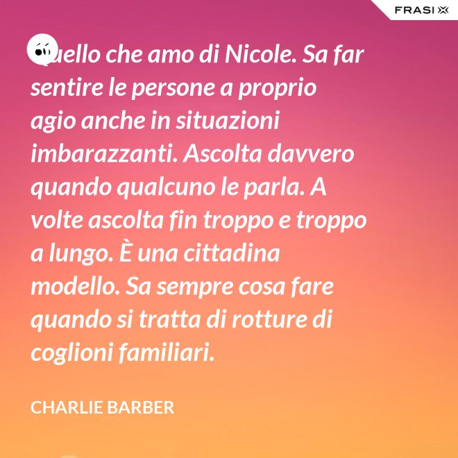 Quello che amo di Nicole. Sa far sentire le persone a proprio agio anche in situazioni imbarazzanti. Ascolta davvero quando qualcuno le parla. A volte ascolta fin troppo e troppo a lungo. È una cittadina modello. Sa sempre cosa fare quando si tratta di rotture di coglioni familiari. - Charlie Barber