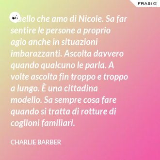 Quello che amo di Nicole. Sa far sentire le persone a proprio agio anche in situazioni imbarazzanti. Ascolta davvero quando qualcuno le parla. A volte ascolta fin troppo e troppo a lungo. È una cittadina modello. Sa sempre cosa fare quando si tratta di rotture di coglioni familiari. - Charlie Barber