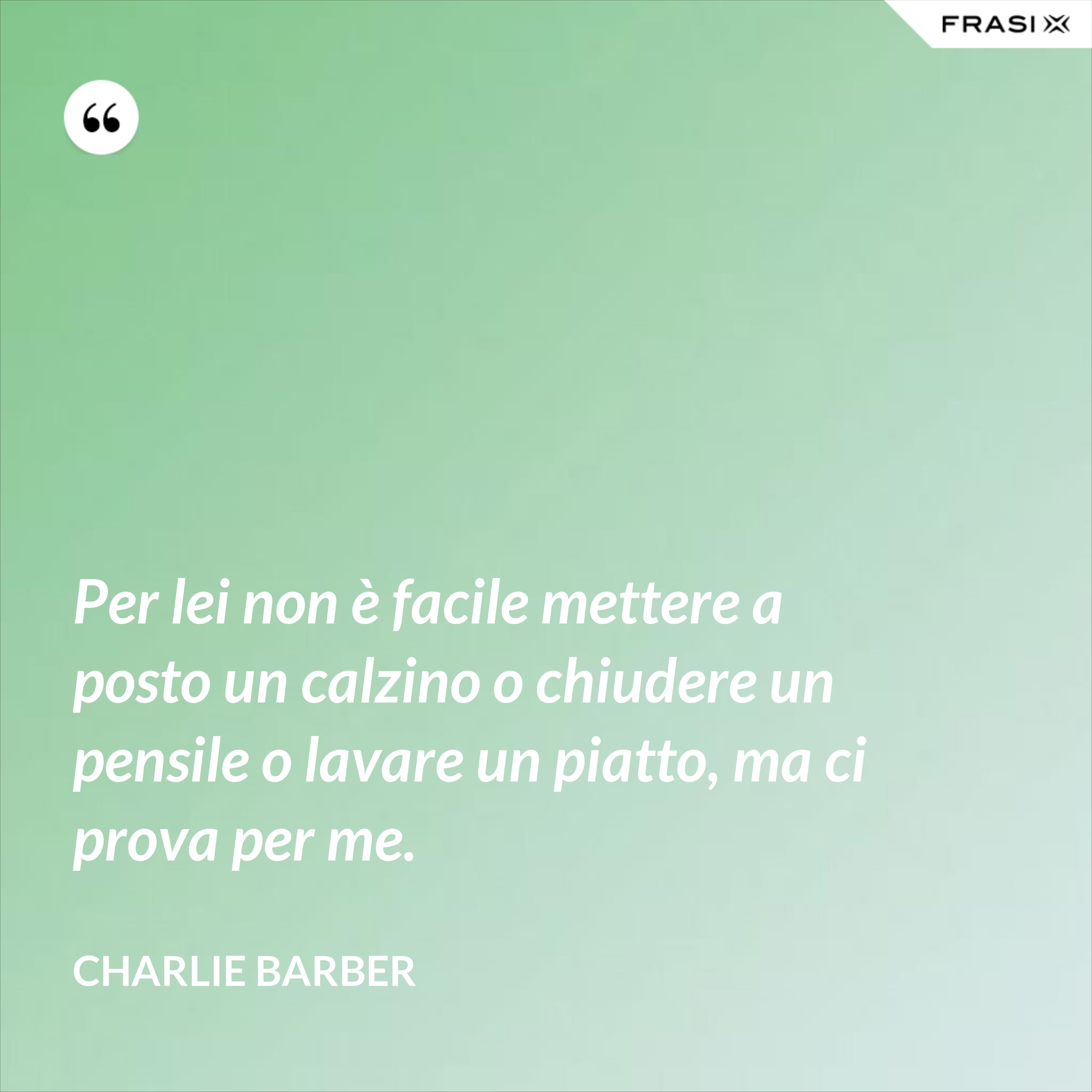 Per lei non è facile mettere a posto un calzino o chiudere un pensile o lavare un piatto, ma ci prova per me. - Charlie Barber