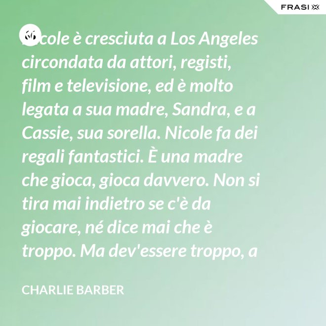 Nicole è cresciuta a Los Angeles circondata da attori, registi, film e televisione, ed è molto legata a sua madre, Sandra, e a Cassie, sua sorella. Nicole fa dei regali fantastici. È una madre che gioca, gioca davvero. Non si tira mai indietro se c'è da giocare, né dice mai che è troppo. Ma dev'essere troppo, a volte... è competitiva. - Charlie Barber