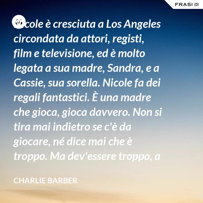 Nicole è cresciuta a Los Angeles circondata da attori, registi, film e televisione, ed è molto legata a sua madre, Sandra, e a Cassie, sua sorella. Nicole fa dei regali fantastici. È una madre che gioca, gioca davvero. Non si tira mai indietro se c'è da giocare, né dice mai che è troppo. Ma dev'essere troppo, a volte... è competitiva. - Charlie Barber