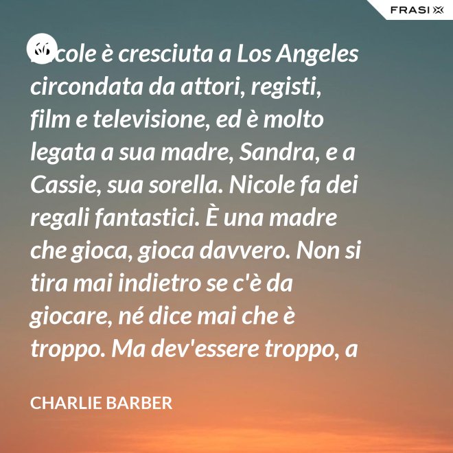Nicole è cresciuta a Los Angeles circondata da attori, registi, film e televisione, ed è molto legata a sua madre, Sandra, e a Cassie, sua sorella. Nicole fa dei regali fantastici. È una madre che gioca, gioca davvero. Non si tira mai indietro se c'è da giocare, né dice mai che è troppo. Ma dev'essere troppo, a volte... è competitiva. - Charlie Barber