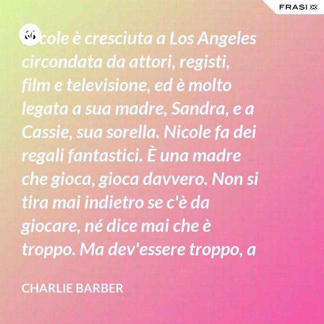 Nicole è cresciuta a Los Angeles circondata da attori, registi, film e televisione, ed è molto legata a sua madre, Sandra, e a Cassie, sua sorella. Nicole fa dei regali fantastici. È una madre che gioca, gioca davvero. Non si tira mai indietro se c'è da giocare, né dice mai che è troppo. Ma dev'essere troppo, a volte... è competitiva. - Charlie Barber