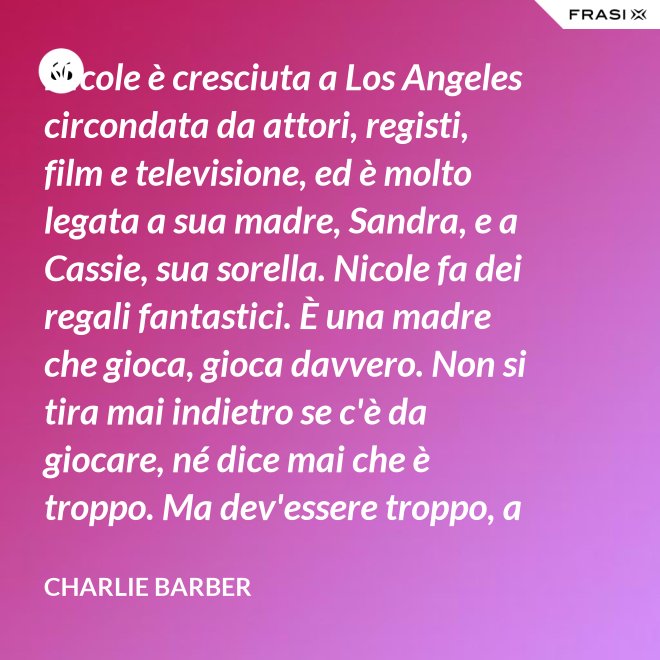 Nicole è cresciuta a Los Angeles circondata da attori, registi, film e televisione, ed è molto legata a sua madre, Sandra, e a Cassie, sua sorella. Nicole fa dei regali fantastici. È una madre che gioca, gioca davvero. Non si tira mai indietro se c'è da giocare, né dice mai che è troppo. Ma dev'essere troppo, a volte... è competitiva. - Charlie Barber