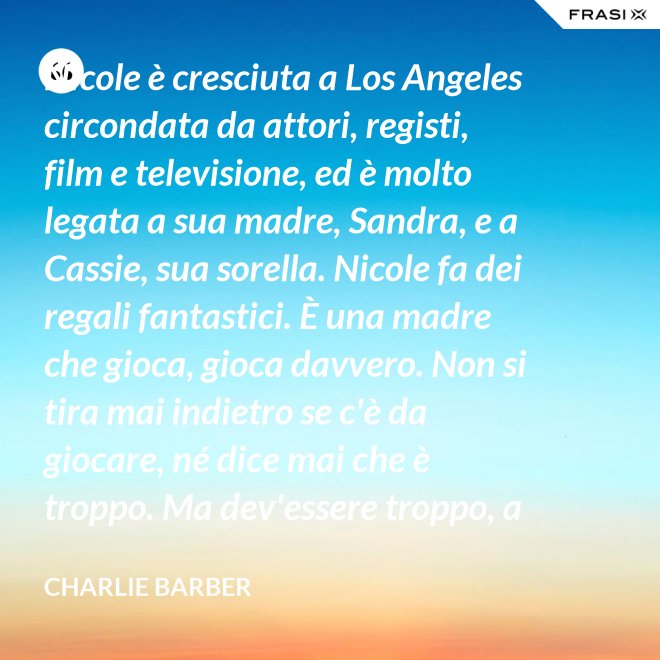 Nicole è cresciuta a Los Angeles circondata da attori, registi, film e televisione, ed è molto legata a sua madre, Sandra, e a Cassie, sua sorella. Nicole fa dei regali fantastici. È una madre che gioca, gioca davvero. Non si tira mai indietro se c'è da giocare, né dice mai che è troppo. Ma dev'essere troppo, a volte... è competitiva. - Charlie Barber