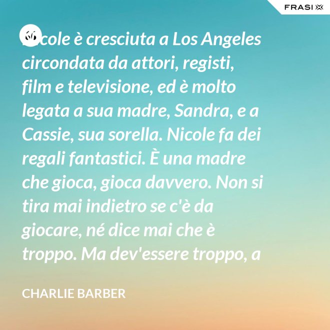Nicole è cresciuta a Los Angeles circondata da attori, registi, film e televisione, ed è molto legata a sua madre, Sandra, e a Cassie, sua sorella. Nicole fa dei regali fantastici. È una madre che gioca, gioca davvero. Non si tira mai indietro se c'è da giocare, né dice mai che è troppo. Ma dev'essere troppo, a volte... è competitiva. - Charlie Barber