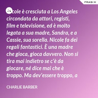 Nicole è cresciuta a Los Angeles circondata da attori, registi, film e televisione, ed è molto legata a sua madre, Sandra, e a Cassie, sua sorella. Nicole fa dei regali fantastici. È una madre che gioca, gioca davvero. Non si tira mai indietro se c'è da giocare, né dice mai che è troppo. Ma dev'essere troppo, a volte... è competitiva. - Charlie Barber