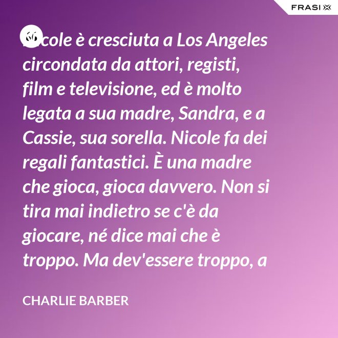 Nicole è cresciuta a Los Angeles circondata da attori, registi, film e televisione, ed è molto legata a sua madre, Sandra, e a Cassie, sua sorella. Nicole fa dei regali fantastici. È una madre che gioca, gioca davvero. Non si tira mai indietro se c'è da giocare, né dice mai che è troppo. Ma dev'essere troppo, a volte... è competitiva. - Charlie Barber