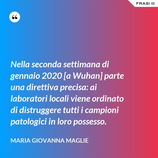 Nella seconda settimana di gennaio 2020 [a Wuhan] parte una direttiva precisa: ai laboratori locali viene ordinato di distruggere tutti i campioni patologici in loro possesso. - Maria Giovanna Maglie