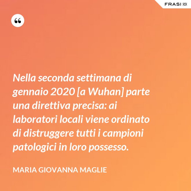 Nella seconda settimana di gennaio 2020 [a Wuhan] parte una direttiva precisa: ai laboratori locali viene ordinato di distruggere tutti i campioni patologici in loro possesso. - Maria Giovanna Maglie