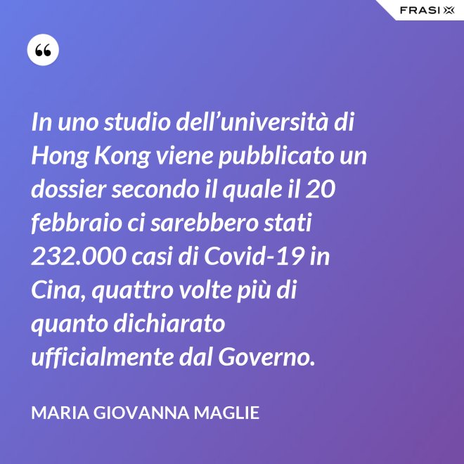 In uno studio dell’università di Hong Kong viene pubblicato un dossier secondo il quale il 20 febbraio ci sarebbero stati 232.000 casi di Covid-19 in Cina, quattro volte più di quanto dichiarato ufficialmente dal Governo. - Maria Giovanna Maglie