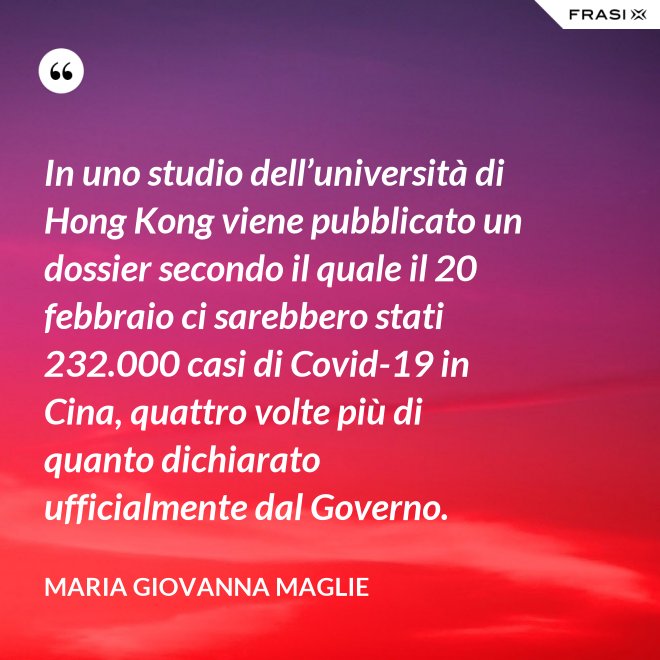 In uno studio dell’università di Hong Kong viene pubblicato un dossier secondo il quale il 20 febbraio ci sarebbero stati 232.000 casi di Covid-19 in Cina, quattro volte più di quanto dichiarato ufficialmente dal Governo. - Maria Giovanna Maglie