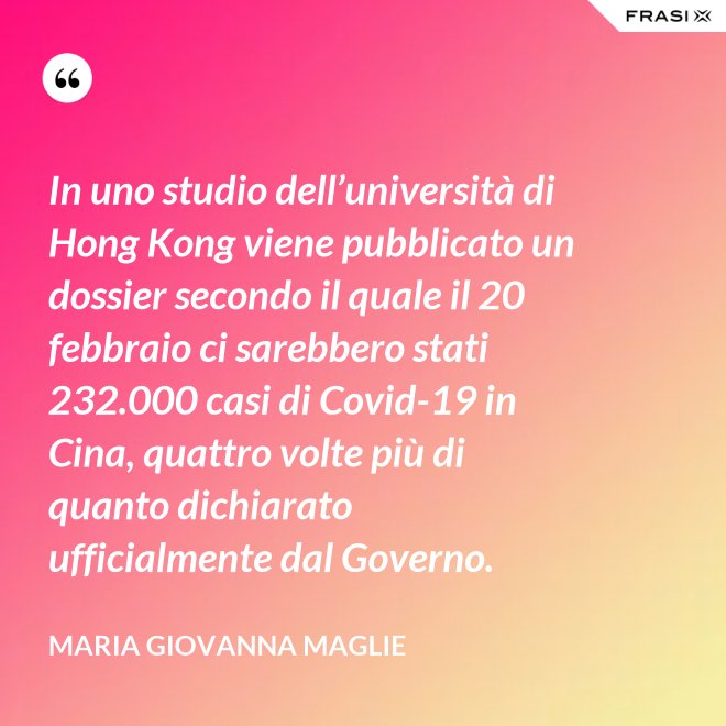 In uno studio dell’università di Hong Kong viene pubblicato un dossier secondo il quale il 20 febbraio ci sarebbero stati 232.000 casi di Covid-19 in Cina, quattro volte più di quanto dichiarato ufficialmente dal Governo. - Maria Giovanna Maglie