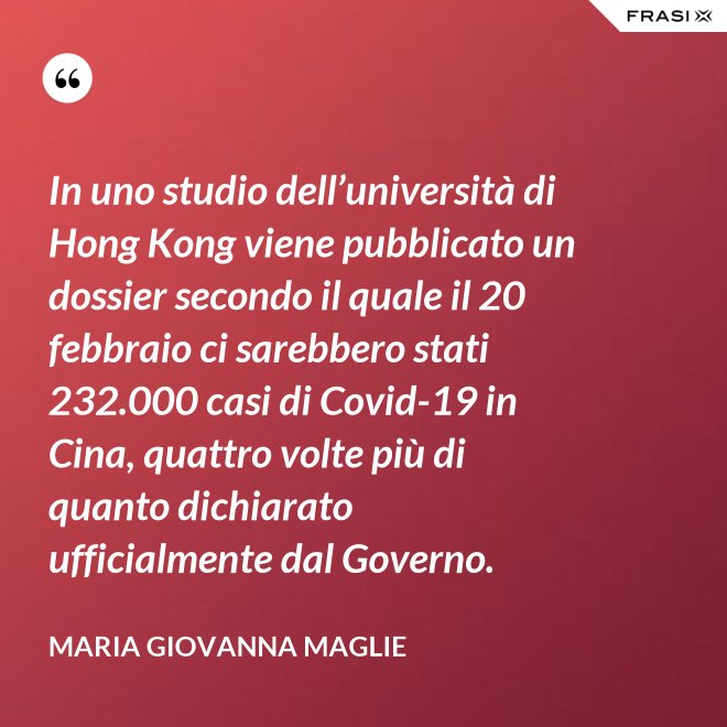 In uno studio dell’università di Hong Kong viene pubblicato un dossier secondo il quale il 20 febbraio ci sarebbero stati 232.000 casi di Covid-19 in Cina, quattro volte più di quanto dichiarato ufficialmente dal Governo. - Maria Giovanna Maglie