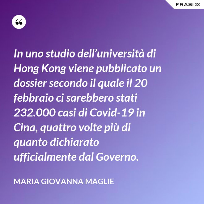 In uno studio dell’università di Hong Kong viene pubblicato un dossier secondo il quale il 20 febbraio ci sarebbero stati 232.000 casi di Covid-19 in Cina, quattro volte più di quanto dichiarato ufficialmente dal Governo. - Maria Giovanna Maglie