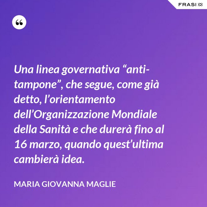 Una linea governativa “anti-tampone”, che segue, come già detto, l’orientamento dell’Organizzazione Mondiale della Sanità e che durerà fino al 16 marzo, quando quest’ultima cambierà idea. - Maria Giovanna Maglie