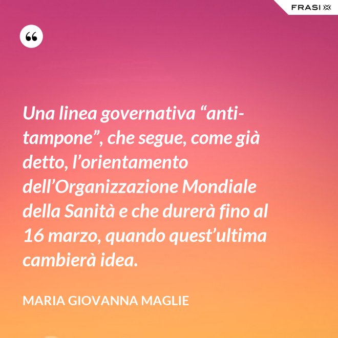 Una linea governativa “anti-tampone”, che segue, come già detto, l’orientamento dell’Organizzazione Mondiale della Sanità e che durerà fino al 16 marzo, quando quest’ultima cambierà idea. - Maria Giovanna Maglie