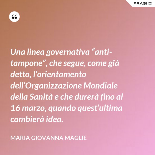 Una linea governativa “anti-tampone”, che segue, come già detto, l’orientamento dell’Organizzazione Mondiale della Sanità e che durerà fino al 16 marzo, quando quest’ultima cambierà idea. - Maria Giovanna Maglie