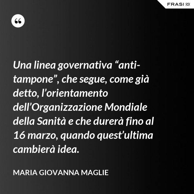 Una linea governativa “anti-tampone”, che segue, come già detto, l’orientamento dell’Organizzazione Mondiale della Sanità e che durerà fino al 16 marzo, quando quest’ultima cambierà idea. - Maria Giovanna Maglie