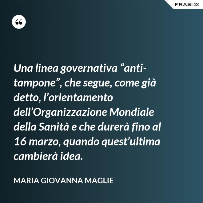 Una linea governativa “anti-tampone”, che segue, come già detto, l’orientamento dell’Organizzazione Mondiale della Sanità e che durerà fino al 16 marzo, quando quest’ultima cambierà idea. - Maria Giovanna Maglie