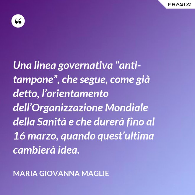 Una linea governativa “anti-tampone”, che segue, come già detto, l’orientamento dell’Organizzazione Mondiale della Sanità e che durerà fino al 16 marzo, quando quest’ultima cambierà idea. - Maria Giovanna Maglie