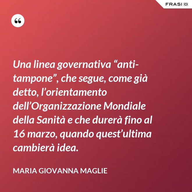 Una linea governativa “anti-tampone”, che segue, come già detto, l’orientamento dell’Organizzazione Mondiale della Sanità e che durerà fino al 16 marzo, quando quest’ultima cambierà idea. - Maria Giovanna Maglie
