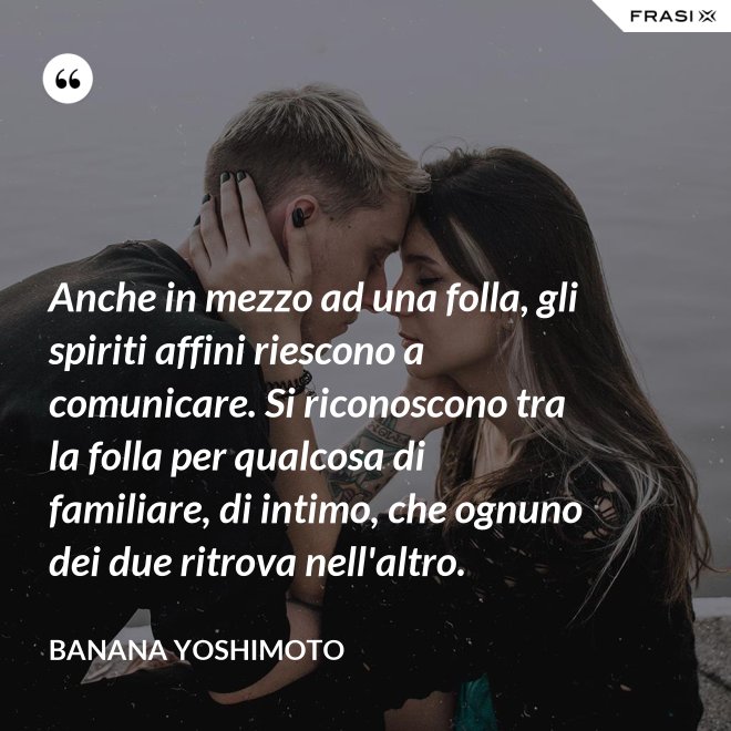 Anche in mezzo ad una folla, gli spiriti affini riescono a comunicare. Si riconoscono tra la folla per qualcosa di familiare, di intimo, che ognuno dei due ritrova nell'altro. - Banana Yoshimoto