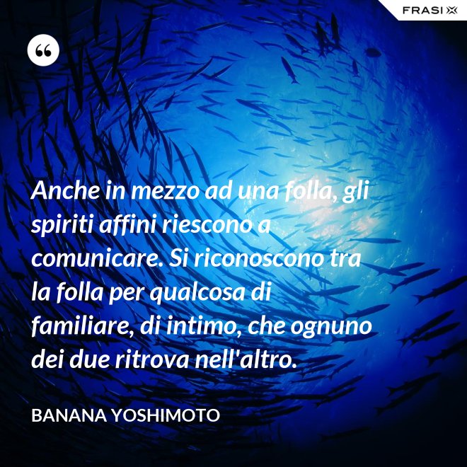 Anche in mezzo ad una folla, gli spiriti affini riescono a comunicare. Si riconoscono tra la folla per qualcosa di familiare, di intimo, che ognuno dei due ritrova nell'altro. - Banana Yoshimoto