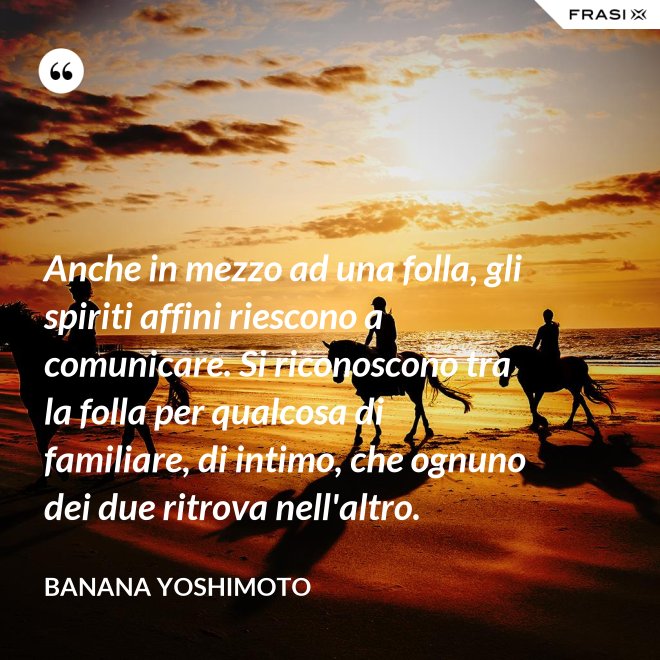 Anche in mezzo ad una folla, gli spiriti affini riescono a comunicare. Si riconoscono tra la folla per qualcosa di familiare, di intimo, che ognuno dei due ritrova nell'altro. - Banana Yoshimoto