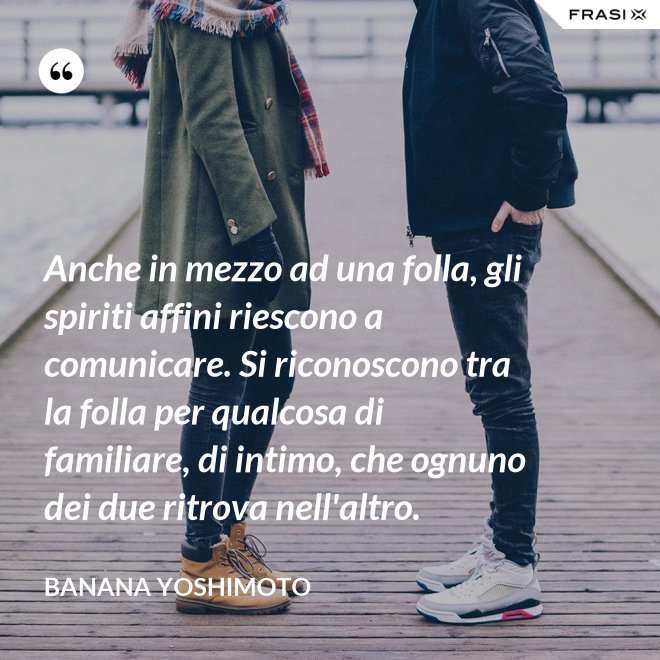 Anche in mezzo ad una folla, gli spiriti affini riescono a comunicare. Si riconoscono tra la folla per qualcosa di familiare, di intimo, che ognuno dei due ritrova nell'altro. - Banana Yoshimoto
