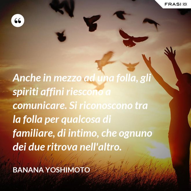 Anche in mezzo ad una folla, gli spiriti affini riescono a comunicare. Si riconoscono tra la folla per qualcosa di familiare, di intimo, che ognuno dei due ritrova nell'altro. - Banana Yoshimoto
