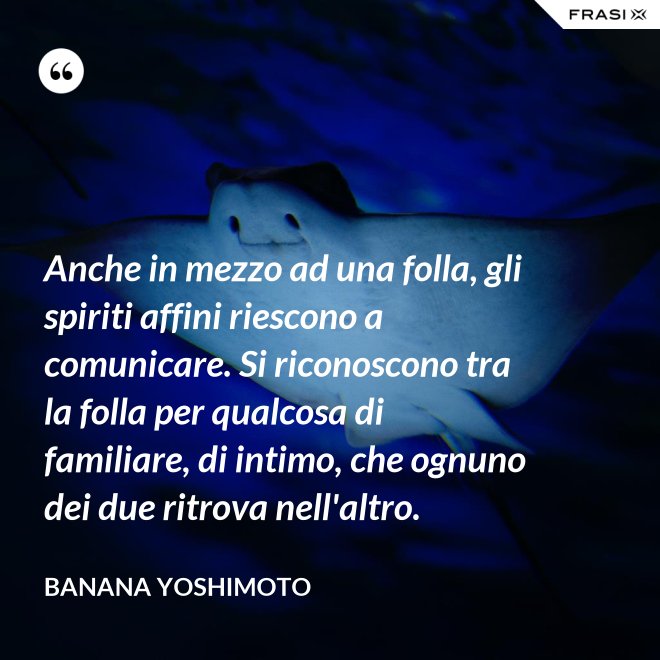 Anche in mezzo ad una folla, gli spiriti affini riescono a comunicare. Si riconoscono tra la folla per qualcosa di familiare, di intimo, che ognuno dei due ritrova nell'altro. - Banana Yoshimoto