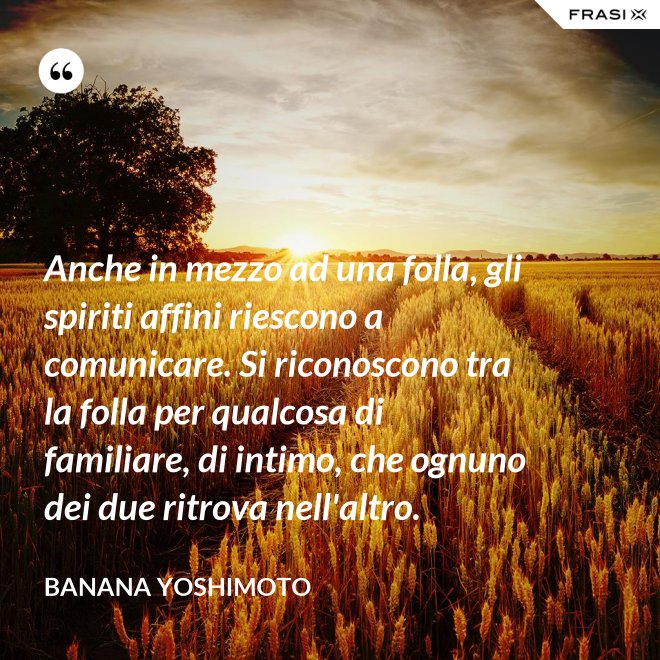 Anche in mezzo ad una folla, gli spiriti affini riescono a comunicare. Si riconoscono tra la folla per qualcosa di familiare, di intimo, che ognuno dei due ritrova nell'altro. - Banana Yoshimoto