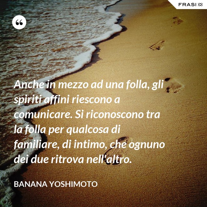 Anche in mezzo ad una folla, gli spiriti affini riescono a comunicare. Si riconoscono tra la folla per qualcosa di familiare, di intimo, che ognuno dei due ritrova nell'altro. - Banana Yoshimoto