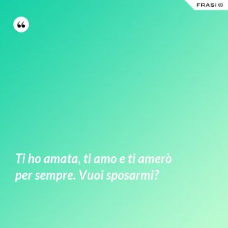 Ti ho amata, ti amo e ti amerò per sempre. Vuoi sposarmi? - Anonimo