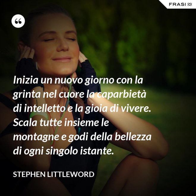Inizia un nuovo giorno con la grinta nel cuore la caparbietà di intelletto e la gioia di vivere. Scala tutte insieme le montagne e godi della bellezza di ogni singolo istante. - Stephen Littleword