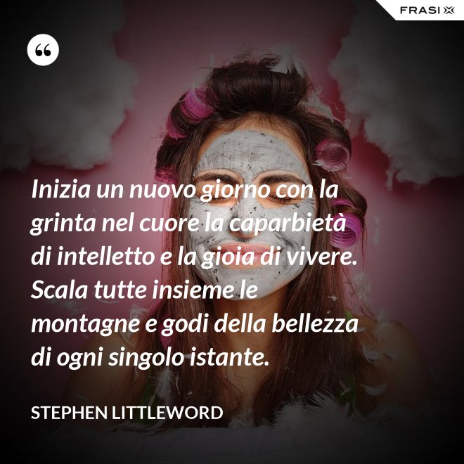 Inizia un nuovo giorno con la grinta nel cuore la caparbietà di intelletto e la gioia di vivere. Scala tutte insieme le montagne e godi della bellezza di ogni singolo istante. - Stephen Littleword