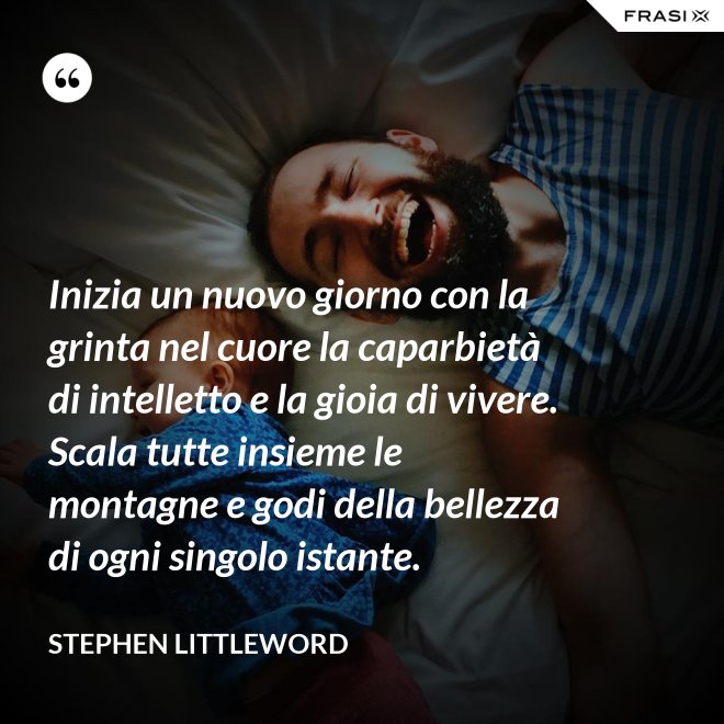 Inizia un nuovo giorno con la grinta nel cuore la caparbietà di intelletto e la gioia di vivere. Scala tutte insieme le montagne e godi della bellezza di ogni singolo istante. - Stephen Littleword